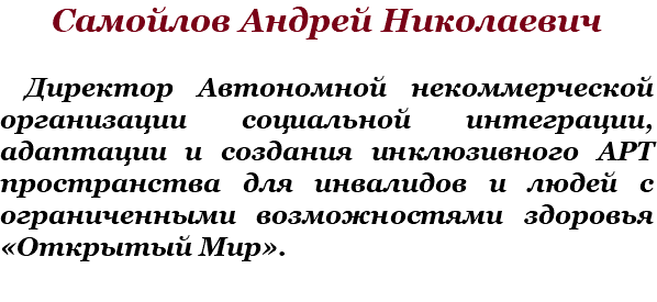 Самойлов Андрей Николаевич Директор Автономной некоммерческой организации социальной интеграции, адаптации и создания инклюзивного АРТ пространства для инвалидов и людей с ограниченными возможностями здоровья «Открытый Мир».
