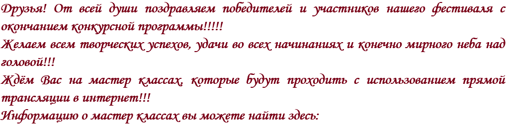 Друзья! От всей души поздравляем победителей и участников нашего фестиваля с окончанием конкурсной программы!!!!!
Желаем всем творческих успехов, удачи во всех начинаниях и конечно мирного неба над головой!!! Ждём Вас на мастер классах, которые будут проходить с использованием прямой трансляции в интернет!!! Информацию о мастер классах вы можете найти здесь: