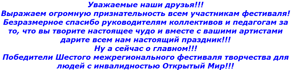 Уважаемые наши друзья!!!  Выражаем огромную признательность всем участникам фестиваля! Безразмерное спасибо руководителям коллективов и педагогам за то, что вы творите настоящее чудо и вместе с вашими артистами дарите всем нам настоящий праздник!!! Ну а сейчас о главном!!! Победители Шестого межрегионального фестиваля творчества для людей с инвалидностью Открытый Мир!!!